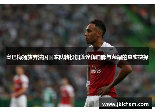 奥巴梅扬放弃法国国家队转投加蓬诠释血脉与荣耀的真实抉择